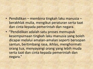 • Pendidikan – membina tingkah laku manusia –
  berakhlak mulia, mengikut peraturan serta taat
  dan cinta kepada pemerintah dan negara.
• “Pendidikan adalah satu proses memupuk
  kesempurnaan tingkah laku manusia yang boleh
  dicapai melalui amalan-amalan seperti bersopan
  santun, bertimbang rasa, ikhlas, menghormati
  orang tua, menyayangi orang yang lebih muda
  serta taat dan cinta kepada pemerintah dan
  negara.”
 