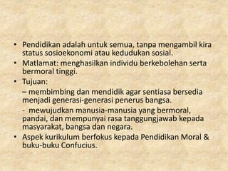 • Pendidikan adalah untuk semua, tanpa mengambil kira
  status sosioekonomi atau kedudukan sosial.
• Matlamat: menghasilkan individu berkebolehan serta
  bermoral tinggi.
• Tujuan:
  – membimbing dan mendidik agar sentiasa bersedia
  menjadi generasi-generasi penerus bangsa.
  - mewujudkan manusia-manusia yang bermoral,
  pandai, dan mempunyai rasa tanggungjawab kepada
  masyarakat, bangsa dan negara.
• Aspek kurikulum berfokus kepada Pendidikan Moral &
  buku-buku Confucius.
 