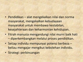 • Pendidikan – alat mengekalkan nilai dan norma
  masyarakat, mengekalkan kebudayaan
  masyarakat untuk membawa kestabilan,
  kesejahteraan dan keharmonian kehidupan.
• Fitrah manusia mengandungi nilai murni baik hati
  – diperkembangkan melalui proses pendidikan.
• Setiap individu mempunyai potensi berbeza –
  beliau mengajar mengikut kebolehan individu.
• Strategi: perbincangan
 