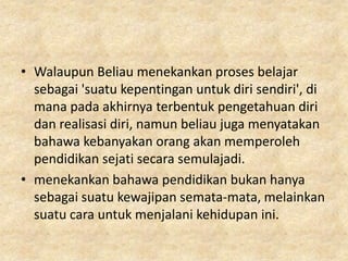 • Walaupun Beliau menekankan proses belajar
  sebagai 'suatu kepentingan untuk diri sendiri', di
  mana pada akhirnya terbentuk pengetahuan diri
  dan realisasi diri, namun beliau juga menyatakan
  bahawa kebanyakan orang akan memperoleh
  pendidikan sejati secara semulajadi.
• menekankan bahawa pendidikan bukan hanya
  sebagai suatu kewajipan semata-mata, melainkan
  suatu cara untuk menjalani kehidupan ini.
 