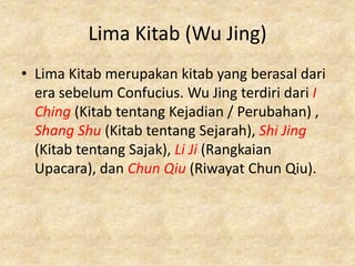 Lima Kitab (Wu Jing)
• Lima Kitab merupakan kitab yang berasal dari
  era sebelum Confucius. Wu Jing terdiri dari I
  Ching (Kitab tentang Kejadian / Perubahan) ,
  Shang Shu (Kitab tentang Sejarah), Shi Jing
  (Kitab tentang Sajak), Li Ji (Rangkaian
  Upacara), dan Chun Qiu (Riwayat Chun Qiu).
 
