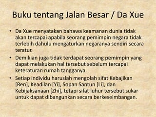 Buku tentang Jalan Besar / Da Xue
• Da Xue menyatakan bahawa keamanan dunia tidak
  akan tercapai apabila seorang pemimpin negara tidak
  terlebih dahulu mengaturkan negaranya sendiri secara
  teratur.
• Demikian juga tidak terdapat seorang pemimpin yang
  dapat melakukan hal tersebut sebelum tercapai
  keteraturan rumah tangganya.
• Setiap individu haruslah mengolah sifat Kebajikan
  [Ren], Keadilan [Yi], Sopan Santun [Li], dan
  Kebijaksanaan [Zhi], tetapi sifat luhur tersebut sukar
  untuk dapat dibangunkan secara berkeseimbangan.
 