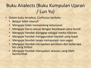 Buku Analects (Buku Kumpulan Ujaran
              / Lun Yu)
• Dalam buku tersebut, Confucius berkata:
  • Belajar lebih intensif
  • Mengajar tidak memandang keturunan
  • Mengajar harus sesuai dengan kecekapan para murid
  • Mengajar hendak dianggap sebagai media hiburan
  • Mengajar hendak menggunakan kaedah yang tepat
  • Mengajar hendak tanpa mempunyai rasa segan
  • Mengajar hendak merupakan penilaian dari beberapa
    kes yang timbul
  • Mengajar hendak merupakan sesuatu yang lebih
    bermanfaat
 