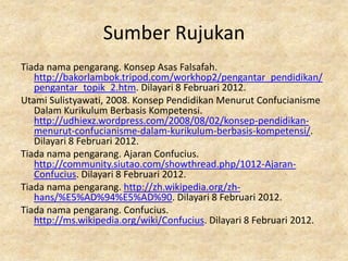 Sumber Rujukan
Tiada nama pengarang. Konsep Asas Falsafah.
   http://bakorlambok.tripod.com/workhop2/pengantar_pendidikan/
   pengantar_topik_2.htm. Dilayari 8 Februari 2012.
Utami Sulistyawati, 2008. Konsep Pendidikan Menurut Confucianisme
   Dalam Kurikulum Berbasis Kompetensi.
   http://udhiexz.wordpress.com/2008/08/02/konsep-pendidikan-
   menurut-confucianisme-dalam-kurikulum-berbasis-kompetensi/.
   Dilayari 8 Februari 2012.
Tiada nama pengarang. Ajaran Confucius.
   http://community.siutao.com/showthread.php/1012-Ajaran-
   Confucius. Dilayari 8 Februari 2012.
Tiada nama pengarang. http://zh.wikipedia.org/zh-
   hans/%E5%AD%94%E5%AD%90. Dilayari 8 Februari 2012.
Tiada nama pengarang. Confucius.
   http://ms.wikipedia.org/wiki/Confucius. Dilayari 8 Februari 2012.
 