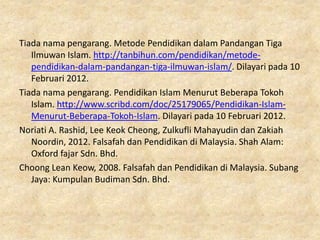 Tiada nama pengarang. Metode Pendidikan dalam Pandangan Tiga
   Ilmuwan Islam. http://tanbihun.com/pendidikan/metode-
   pendidikan-dalam-pandangan-tiga-ilmuwan-islam/. Dilayari pada 10
   Februari 2012.
Tiada nama pengarang. Pendidikan Islam Menurut Beberapa Tokoh
   Islam. http://www.scribd.com/doc/25179065/Pendidikan-Islam-
   Menurut-Beberapa-Tokoh-Islam. Dilayari pada 10 Februari 2012.
Noriati A. Rashid, Lee Keok Cheong, Zulkufli Mahayudin dan Zakiah
   Noordin, 2012. Falsafah dan Pendidikan di Malaysia. Shah Alam:
   Oxford fajar Sdn. Bhd.
Choong Lean Keow, 2008. Falsafah dan Pendidikan di Malaysia. Subang
   Jaya: Kumpulan Budiman Sdn. Bhd.
 