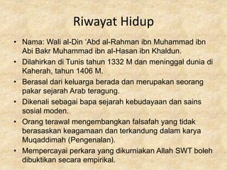 Riwayat Hidup
• Nama: Wali al-Din ‘Abd al-Rahman ibn Muhammad ibn
  Abi Bakr Muhammad ibn al-Hasan ibn Khaldun.
• Dilahirkan di Tunis tahun 1332 M dan meninggal dunia di
  Kaherah, tahun 1406 M.
• Berasal dari keluarga berada dan merupakan seorang
  pakar sejarah Arab teragung.
• Dikenali sebagai bapa sejarah kebudayaan dan sains
  sosial moden.
• Orang terawal mengembangkan falsafah yang tidak
  berasaskan keagamaan dan terkandung dalam karya
  Muqaddimah (Pengenalan).
• Mempercayai perkara yang dikurniakan Allah SWT boleh
  dibuktikan secara empirikal.
 