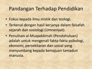 Pandangan Terhadap Pendidikan
• Fokus kepada ilmu mistik dan teologi.
• Terkenal dengan hasil kerjanya dalam falsafah
  sejarah dan sosiologi (Umraniyat).
• Penulisan al-Muqaddimah (Pendahuluan)
  adalah untuk mengenali fakta-fakta psikologi,
  ekonomi, persekitaran dan sosial yang
  menyumbang kepada kemajuan tamadun
  manusia.
 