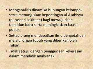 • Menganalisis dinamika hubungan kelompok
  serta menunjukkan kepentingan al-Asabiyya
  (perasaan kekitaan) bagi mewujudkan
  tamadun baru serta meningkatkan kuasa
  politik.
• Setiap orang mendapatkan ilmu pengetahuan
  melalui organ tubuh yang diberikan oleh
  Tuhan.
• Tidak setuju dengan penggunaan kekerasan
  dalam mendidik anak-anak.
 
