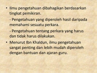 • Ilmu pengetahuan dibahagikan berdasarkan
  tingkat pemikiran.
  - Pengetahuan yang diperoleh hasil daripada
  memahami sesuatu perkara.
  - Pengetahuan tentang perkara yang harus
  dan tidak harus dilakukan.
• Menurut Ibn Khaldun, ilmu pengetahuan
  sangat penting dan lebih mudah diperoleh
  dengan bantuan dan ajaran guru.
 