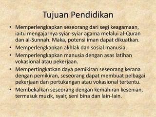 Tujuan Pendidikan
• Memperlengkapkan seseorang dari segi keagamaan,
  iaitu mengajarnya syiar-syiar agama melalui al-Quran
  dan al-Sunnah. Maka, potensi iman dapat dikuatkan.
• Memperlengkapkan akhlak dan sosial manusia.
• Memperlengkapkan manusia dengan asas latihan
  vokasional atau pekerjaan.
• Mempertingkatkan daya pemikiran seseorang kerana
  dengan pemikiran, seseorang dapat membuat pelbagai
  pekerjaan dan pertukangan atau vokasional tertentu.
• Membekalkan seseorang dengan kemahiran kesenian,
  termasuk muzik, syair, seni bina dan lain-lain.
 
