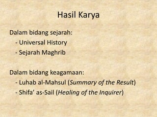 Hasil Karya
Dalam bidang sejarah:
 - Universal History
 - Sejarah Maghrib

Dalam bidang keagamaan:
 - Luhab al-Mahsul (Summary of the Result)
 - Shifa’ as-Sail (Healing of the Inquirer)
 