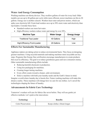 Water And Energy Consumption
Washing machines are thirsty devices. They swallow gallons of water for every load. Older
models can use up to 40 gallons per cycle while more efficient, newer machines cut this to 20
gallons. Energy use is another concern. Washers heat water and power motors, which can
spike your electricity bill. Front-load washers save up to 50% more water and electricity than
top-loaders. Consider these facts:
 Standard washers use more hot water.
 High-efficiency washers reduce water and energy by over 50%.
Machine Type Water Usage Energy Usage
Traditional Top-Loader 40 Gallons High
High-Efficiency Front-Loader 20 Gallons Low
Efforts For Sustainable Manufacturing
Appliance makers are taking action to reduce environmental harm. They focus on designing
greener machines. Using recycled materials and making machines more recyclable are key
steps. Programs like Energy Star certification encourage manufacturers to create products
that excel in efficiency. The goal is to reduce greenhouse gases and save consumers money.
Other sustainable manufacturing efforts include:
 Reducing harmful chemicals in production.
 Using less packaging for machines.
 Creating longer-lasting machines.
 Every effort counts toward a cleaner, safer environment.
 Select a machine with both your laundry needs and the Earth’s future in mind.
Imagine a world where laundry day is hassle-free. Future washing machines will make this
dream a reality. These machines will change how we care for our clothes. Let’s unveil the
technologies shaping the future of laundry.
Advancements In Fabric Care Technology
Tomorrow’s washers will care for fabrics like never before. They will use gentle yet
effective methods. Let’s peek at the innovations:
Technology Benefits
Color Preservation: Keeps clothes vibrant longer.
 
