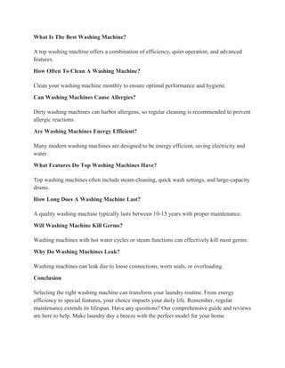 What Is The Best Washing Machine?
A top washing machine offers a combination of efficiency, quiet operation, and advanced
features.
How Often To Clean A Washing Machine?
Clean your washing machine monthly to ensure optimal performance and hygiene.
Can Washing Machines Cause Allergies?
Dirty washing machines can harbor allergens, so regular cleaning is recommended to prevent
allergic reactions.
Are Washing Machines Energy Efficient?
Many modern washing machines are designed to be energy efficient, saving electricity and
water.
What Features Do Top Washing Machines Have?
Top washing machines often include steam cleaning, quick wash settings, and large-capacity
drums.
How Long Does A Washing Machine Last?
A quality washing machine typically lasts between 10-15 years with proper maintenance.
Will Washing Machine Kill Germs?
Washing machines with hot water cycles or steam functions can effectively kill most germs.
Why Do Washing Machines Leak?
Washing machines can leak due to loose connections, worn seals, or overloading.
Conclusion
Selecting the right washing machine can transform your laundry routine. From energy
efficiency to special features, your choice impacts your daily life. Remember, regular
maintenance extends its lifespan. Have any questions? Our comprehensive guide and reviews
are here to help. Make laundry day a breeze with the perfect model for your home
 