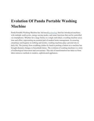 Evolution Of Panda Portable Washing
Machine
Panda Portable Washing Machine has Advanced technology that has introduced machines
with multiple wash cycles, energy-saving modes, and smart functions that can be controlled
via smartphones. Whether for a large family or a single individual, a washing machine saves
time and effort, representing an essential part of modern home management. In ensuring
cleanliness and hygiene in clothing and textiles, washing machines play a pivotal role in
daily life. The journey from scrubbing clothes by hand to pushing a button on a machine has
brought dramatic changes to household chores. The evolution of washing machines is a story
of technological innovation and convenience. This tale of transformation has taken us from
labor-intensive methods to modern, sophisticated appliances.
 