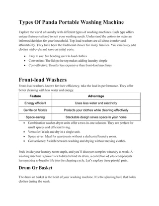 Types Of Panda Portable Washing Machine
Explore the world of laundry with different types of washing machines. Each type offers
unique features tailored to suit your washing needs. Understand the options to make an
informed decision for your household. Top-load washers are all about comfort and
affordability. They have been the traditional choice for many families. You can easily add
clothes mid-cycle and save on initial costs.
 Easy to use: No bending over to load clothes
 Convenient: The lid on the top makes adding laundry simple
 Cost-effective: Usually less expensive than front-load machines
Front-load Washers
Front-load washers, known for their efficiency, take the lead in performance. They offer
better cleaning with less water and energy.
Feature Advantage
Energy efficient Uses less water and electricity
Gentle on fabrics Protects your clothes while cleaning effectively
Space-saving Stackable design saves space in your home
 Combination washer-dryer units offer a two-in-one solution. They are perfect for
small spaces and efficient living.
 Versatile: Wash and dry in a single unit.
 Space saver: Ideal for apartments without a dedicated laundry room.
 Convenience: Switch between washing and drying without moving clothes.
Peek inside your laundry room staple, and you’ll discover complex wizardry at work. A
washing machine’s power lies hidden behind its drum, a collection of vital components
harmonizing to breathe life into the cleaning cycle. Let’s explore these pivotal parts.
Drum Or Basket
The drum or basket is the heart of your washing machine. It’s the spinning hero that holds
clothes during the wash.
 