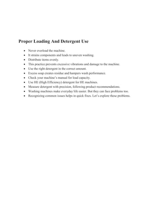 Proper Loading And Detergent Use
 Never overload the machine.
 It strains components and leads to uneven washing.
 Distribute items evenly.
 This practice prevents excessive vibrations and damage to the machine.
 Use the right detergent in the correct amount.
 Excess soap creates residue and hampers wash performance.
 Check your machine’s manual for load capacity.
 Use HE (High Efficiency) detergent for HE machines.
 Measure detergent with precision, following product recommendations.
 Washing machines make everyday life easier. But they can face problems too.
 Recognizing common issues helps in quick fixes. Let’s explore these problems.
 