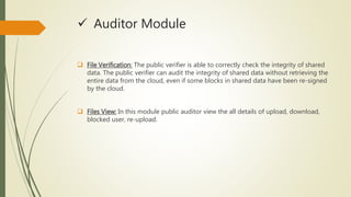  Auditor Module 
 File Verification: The public verifier is able to correctly check the integrity of shared 
data. The public verifier can audit the integrity of shared data without retrieving the 
entire data from the cloud, even if some blocks in shared data have been re-signed 
by the cloud. 
 Files View: In this module public auditor view the all details of upload, download, 
blocked user, re-upload. 
 