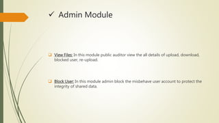  Admin Module 
 View Files: In this module public auditor view the all details of upload, download, 
blocked user, re-upload. 
 Block User: In this module admin block the misbehave user account to protect the 
integrity of shared data. 
 