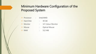 Minimum Hardware Configuration of the 
Proposed System 
 Processor : Intel/AMD 
 Hard Disk : 40 GB 
 Monitor : 14’ Colour Monitor 
 Mouse : Optical Mouse 
 RAM : 512 MB 
 