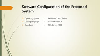 Software Configuration of the Proposed 
System 
 Operating system : Windows 7 and above 
 Coding Language : ASP.Net with C# 
 Data Base : SQL Server 2008 
 