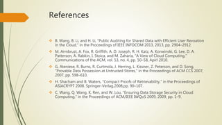References 
 B. Wang, B. Li, and H. Li, “Public Auditing for Shared Data with Efficient User Revoation 
in the Cloud,” in the Proceedings of IEEE INFOCOM 2013, 2013, pp. 2904–2912. 
 M. Armbrust, A. Fox, R. Griffith, A. D. Joseph, R. H. Katz, A. Konwinski, G. Lee, D. A. 
Patterson, A. Rabkin, I. Stoica, and M. Zaharia, “A View of Cloud Computing,” 
Communications of the ACM, vol. 53, no. 4, pp. 50–58, Apirl 2010. 
 G. Ateniese, R. Burns, R. Curtmola, J. Herring, L. Kissner, Z. Peterson, and D. Song, 
“Provable Data Possession at Untrusted Stores,” in the Proceedings of ACM CCS 2007, 
2007, pp. 598–610. 
 H. Shacham and B. Waters, “Compact Proofs of Retrievability,” in the Proceedings of 
ASIACRYPT 2008. Springer-Verlag,2008,pp. 90–107. 
 C. Wang, Q. Wang, K. Ren, and W. Lou, “Ensuring Data Storage Security in Cloud 
Computing,” in the Proceedings of ACM/IEEE IWQoS 2009, 2009, pp. 1–9. 
