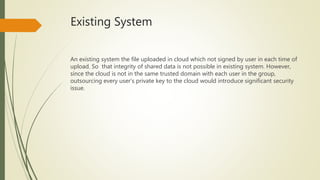 Existing System 
An existing system the file uploaded in cloud which not signed by user in each time of 
upload. So that integrity of shared data is not possible in existing system. However, 
since the cloud is not in the same trusted domain with each user in the group, 
outsourcing every user’s private key to the cloud would introduce significant security 
issue. 
 