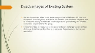 Disadvantages of Existing System 
 For security reasons, when a user leaves the group or misbehaves, this user must 
be revoked from the group. As a result, this revoked user should no longer be able 
to access and modify shared data, and the signatures generated by this revoked 
user are no longer valid to the group. 
 Since shared data is outsourced to the cloud and users no longer store it on local 
devices, a straightforward method to re-compute these signatures during user 
revocation. 
 