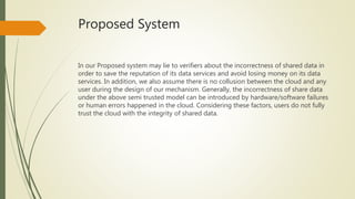 Proposed System 
In our Proposed system may lie to verifiers about the incorrectness of shared data in 
order to save the reputation of its data services and avoid losing money on its data 
services. In addition, we also assume there is no collusion between the cloud and any 
user during the design of our mechanism. Generally, the incorrectness of share data 
under the above semi trusted model can be introduced by hardware/software failures 
or human errors happened in the cloud. Considering these factors, users do not fully 
trust the cloud with the integrity of shared data. 
 