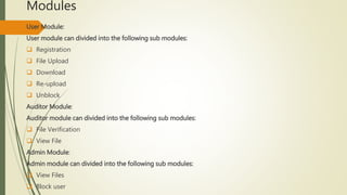 Modules 
User Module: 
User module can divided into the following sub modules: 
 Registration 
 File Upload 
 Download 
 Re-upload 
 Unblock 
Auditor Module: 
Auditor module can divided into the following sub modules: 
 File Verification 
 View File 
Admin Module: 
Admin module can divided into the following sub modules: 
 View Files 
 Block user 
 