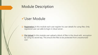 Module Description 
User Module 
 Registration: In this module each user register his user details for using files. Only 
registered user can able to login in cloud server . 
 File Upload: In this module user upload a block of files in the cloud with encryption 
by using his secret key. This ensure the files to be protected from unauthorized 
user. 
 