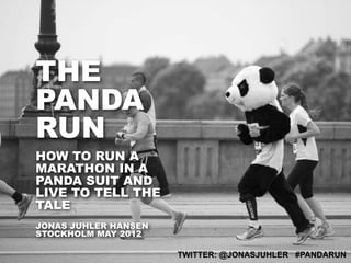 THE
PANDA
RUN
HOW TO RUN A
MARATHON IN A
PANDA SUIT AND
LIVE TO TELL THE
TALE
JONAS JUHLER HANSEN
STOCKHOLM MAY 2012

                      TWITTER: @JONASJUHLER #PANDARUN
 