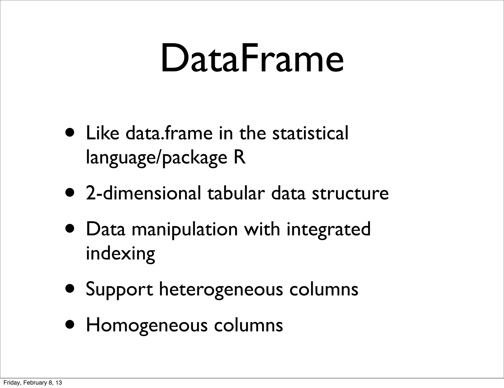 DataFrame
                         • Like data.frame in the statistical
                           language/package R
                         • 2-dimensional tabular data structure
                         • Data manipulation with integrated
                           indexing
                         • Support heterogeneous columns
                         • Homogeneous columns
Friday, February 8, 13
 