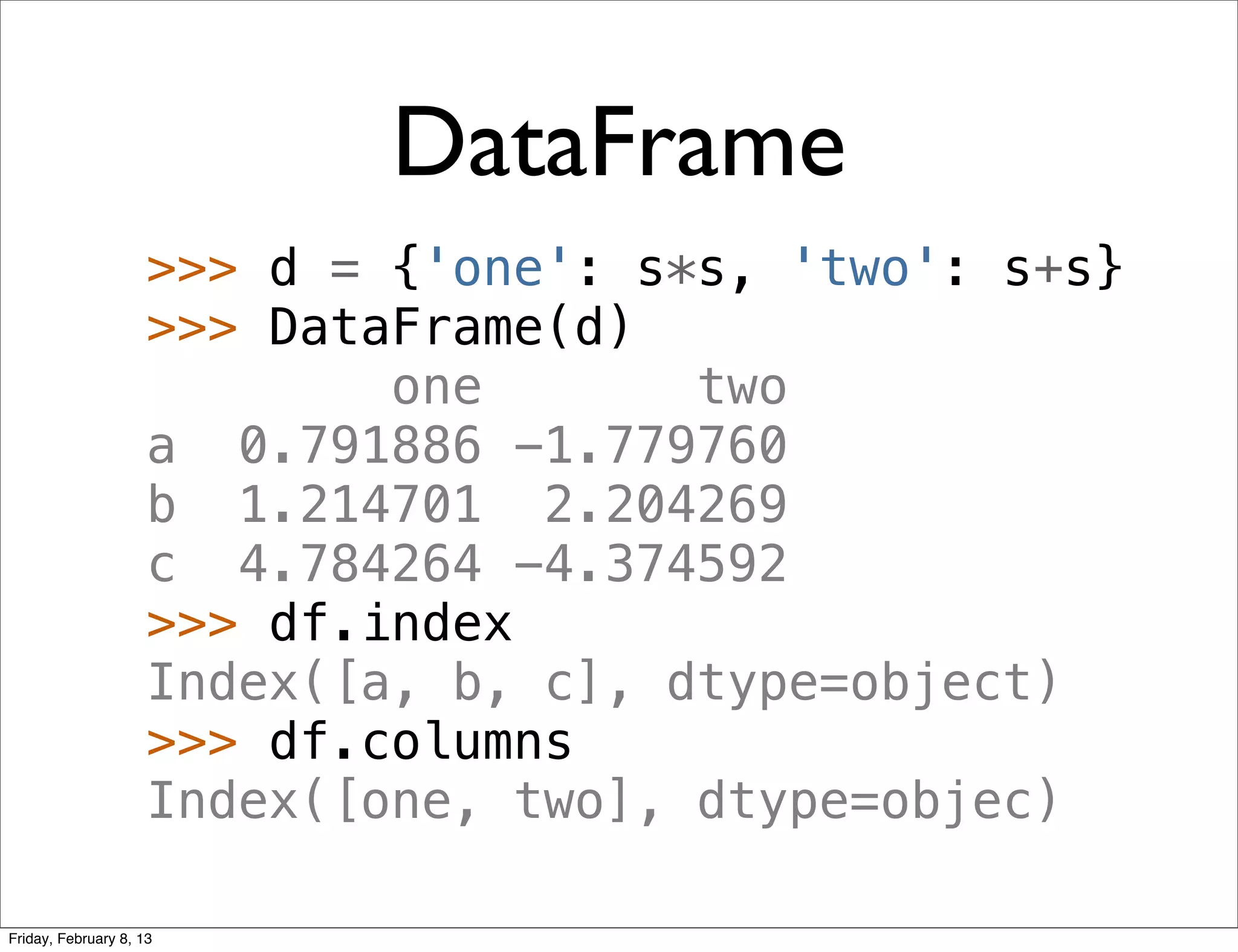 DataFrame
                     >>> d = {'one': s*s, 'two': s+s}
                     >>> DataFrame(d)
                             one       two
                     a 0.791886 -1.779760
                     b 1.214701 2.204269
                     c 4.784264 -4.374592
                     >>> df.index
                     Index([a, b, c], dtype=object)
                     >>> df.columns
                     Index([one, two], dtype=objec)

Friday, February 8, 13
 