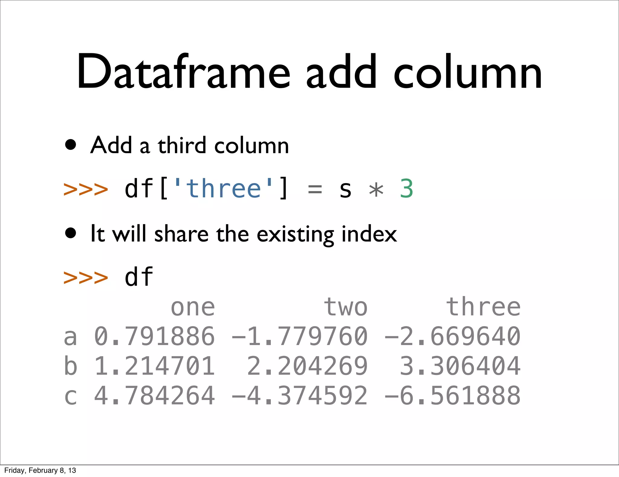 Dataframe add column
                 • Add a third column
                 >>> df['three'] = s * 3
                 • It will share the existing index
                 >>> df
                        one       two     three
                 a 0.791886 -1.779760 -2.669640
                 b 1.214701 2.204269 3.306404
                 c 4.784264 -4.374592 -6.561888

Friday, February 8, 13
 