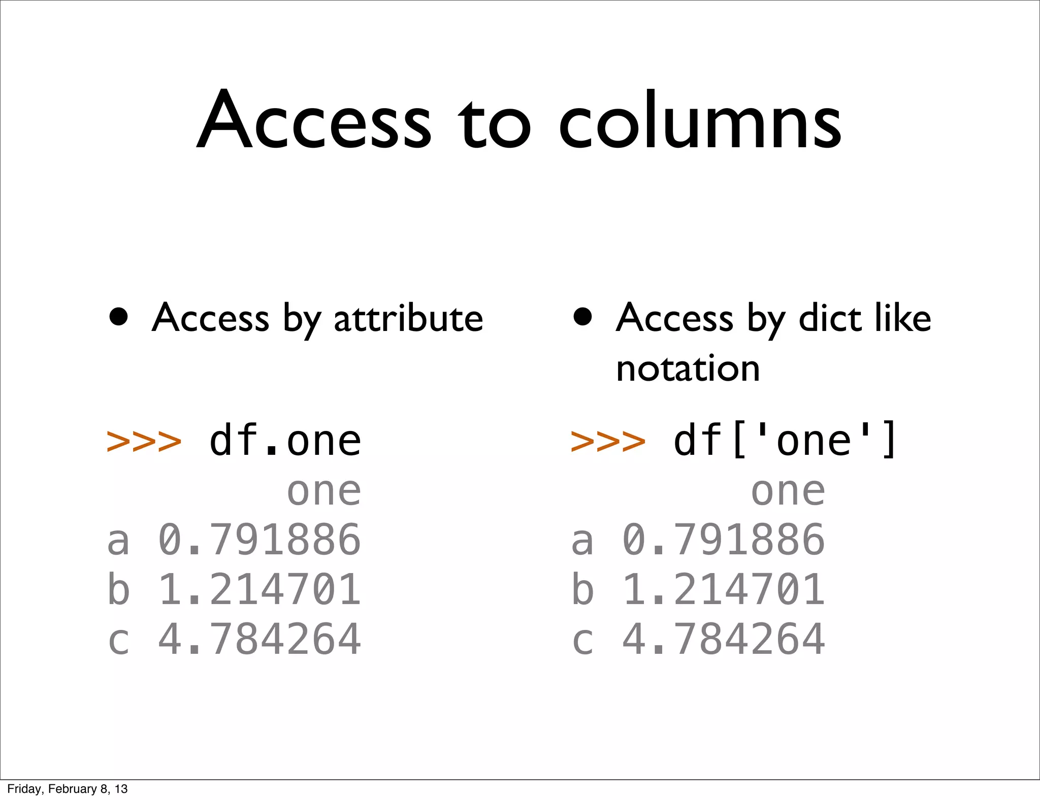 Access to columns

                 • Access by attribute   • Access by dict like
                                           notation
                 >>> df.one              >>> df['one']
                        one                     one
                 a 0.791886              a 0.791886
                 b 1.214701              b 1.214701
                 c 4.784264              c 4.784264


Friday, February 8, 13
 