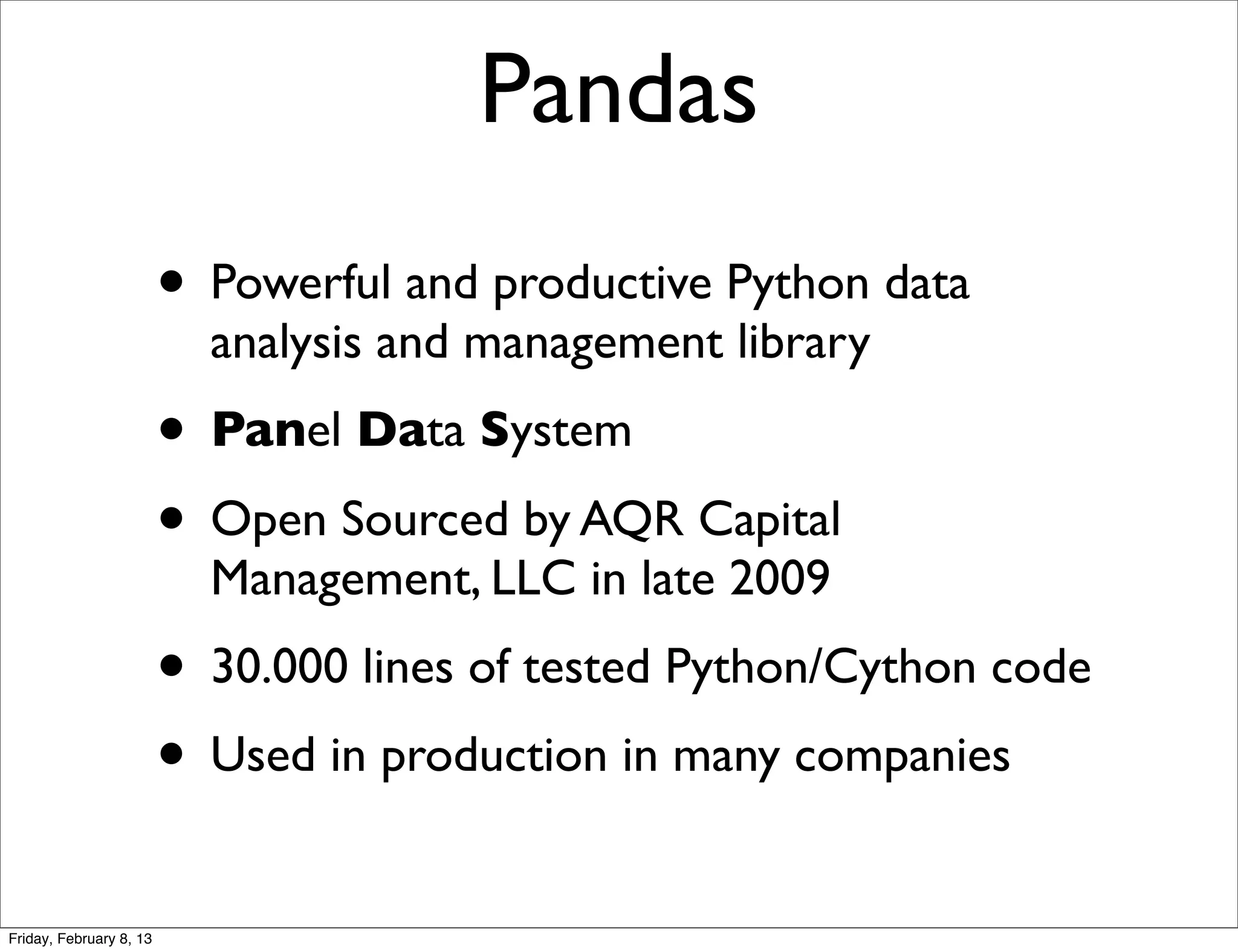 Pandas
                         • Powerful and productive Python data
                           analysis and management library
                         • Panel Data System
                         • Open Sourced by AQR Capital
                           Management, LLC in late 2009
                         • 30.000 lines of tested Python/Cython code
                         • Used in production in many companies
Friday, February 8, 13
 