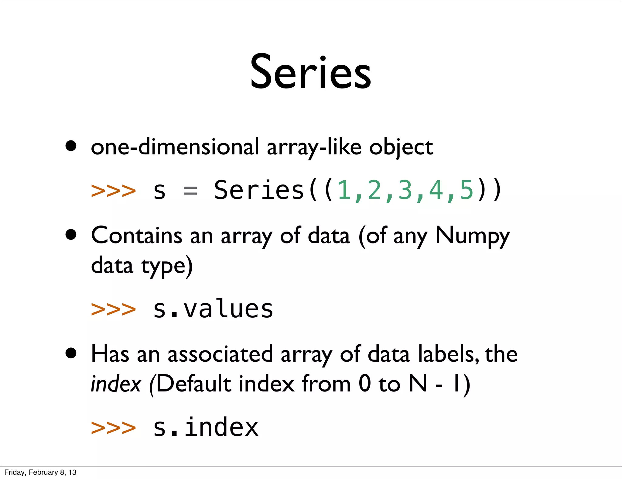 Series
                 • one-dimensional array-like object
                         >>> s = Series((1,2,3,4,5))
                 • Contains an array of data (of any Numpy
                         data type)
                         >>> s.values
                 • Has an associated array of data labels, the
                         index (Default index from 0 to N - 1)
                         >>> s.index
Friday, February 8, 13
 