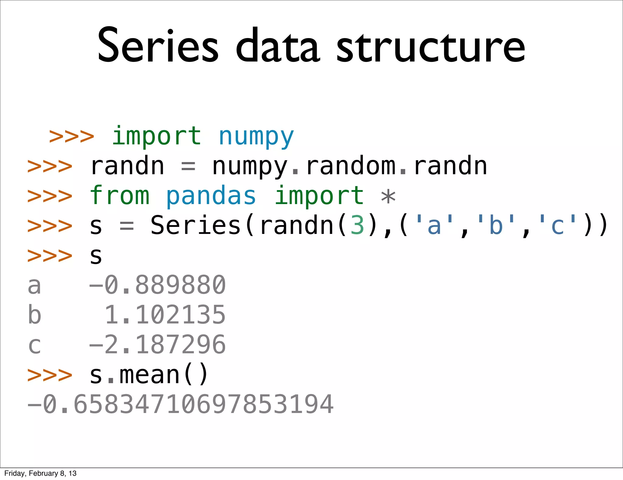 Series data structure
        >>> import numpy
      >>> randn = numpy.random.randn
      >>> from pandas import *
      >>> s = Series(randn(3),('a','b','c'))
      >>> s
      a    -0.889880
      b     1.102135
      c    -2.187296
      >>> s.mean()
      -0.65834710697853194

Friday, February 8, 13
 