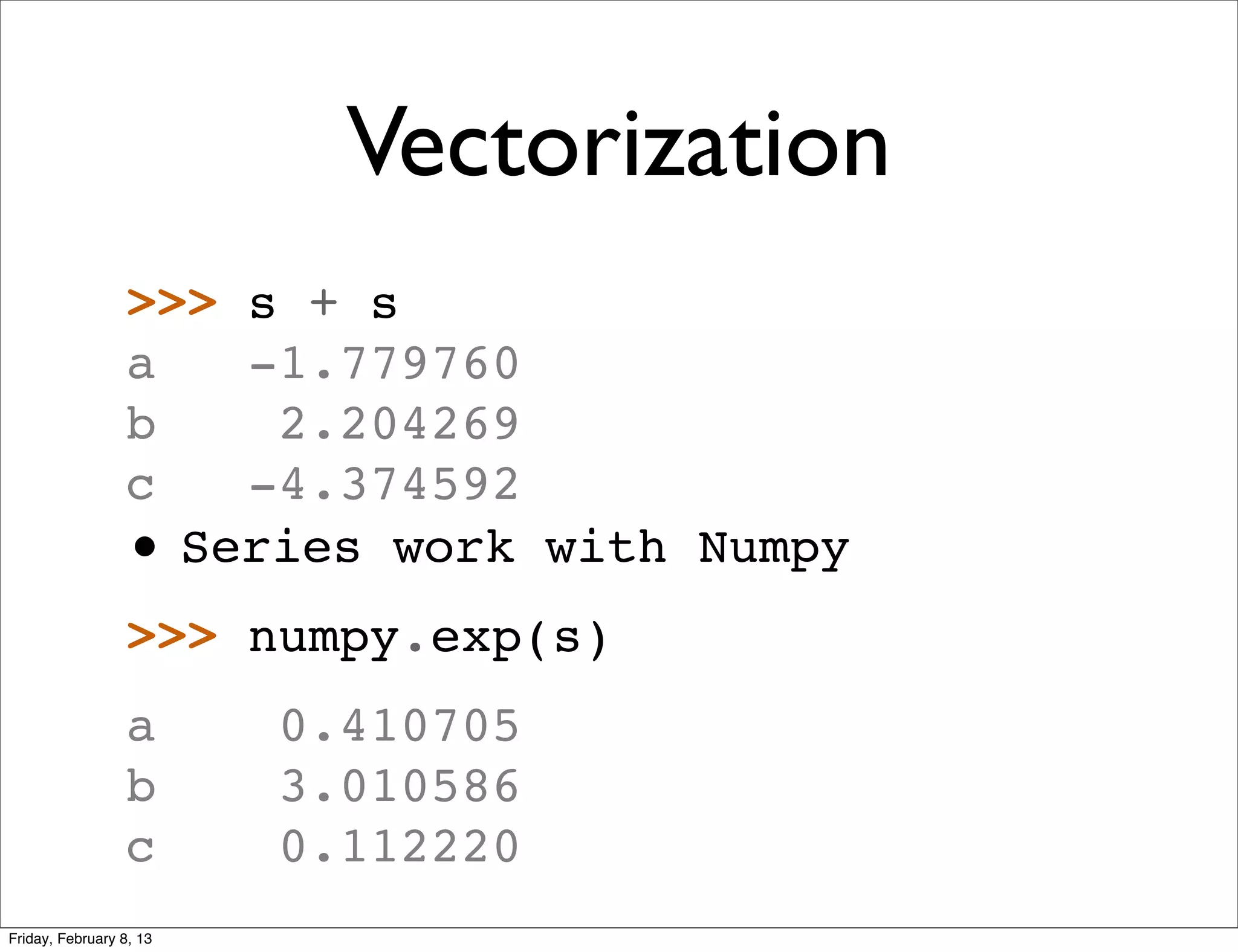Vectorization
                 >>> s + s
                 a   -1.779760
                 b    2.204269
                 c   -4.374592
                 • Series work with Numpy
                 >>> numpy.exp(s)
                 a       0.410705
                 b       3.010586
                 c       0.112220
Friday, February 8, 13
 