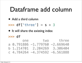 Dataframe add column
                 • Add a third column
                 >>> df['three'] = s * 3
                 • It will share the existing index
                 >>> df
                        one       two     three
                 a 0.791886 -1.779760 -2.669640
                 b 1.214701 2.204269 3.306404
                 c 4.784264 -4.374592 -6.561888

Friday, February 8, 13
 