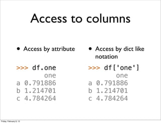 Access to columns

                 • Access by attribute   • Access by dict like
                                           notation
                 >>> df.one              >>> df['one']
                        one                     one
                 a 0.791886              a 0.791886
                 b 1.214701              b 1.214701
                 c 4.784264              c 4.784264


Friday, February 8, 13
 