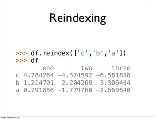 Reindexing

                 >>> df.reindex(['c','b','a'])
                 >>> df
                        one       two     three
                 c 4.784264 -4.374592 -6.561888
                 b 1.214701 2.204269 3.306404
                 a 0.791886 -1.779760 -2.669640



Friday, February 8, 13
 