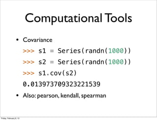 Computational Tools
                 • Covariance
                         >>> s1 = Series(randn(1000))
                         >>> s2 = Series(randn(1000))
                         >>> s1.cov(s2)
                         0.013973709323221539
                 • Also: pearson, kendall, spearman

Friday, February 8, 13
 
