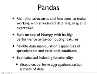 Pandas
                         • Rich data structures and functions to make
                           working with structured data fast, easy, and
                           expressive
                         • Built on top of Numpy with its high
                           performance array-computing features
                         • ﬂexible data manipulation capabilities of
                           spreadsheets and relational databases
                         • Sophisticated indexing functionality
                          • slice, dice, perform aggregations, select
                             subsets of data
Friday, February 8, 13
 