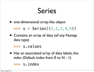 Series
                 • one-dimensional array-like object
                         >>> s = Series((1,2,3,4,5))
                 • Contains an array of data (of any Numpy
                         data type)
                         >>> s.values
                 • Has an associated array of data labels, the
                         index (Default index from 0 to N - 1)
                         >>> s.index
Friday, February 8, 13
 