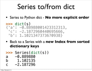 Series to/from dict
          • Series to Python dict - No more explicit order
          >>> dict(s)
          {'a': -0.88988001423312313,
           'c': -2.1872960440695666,
           'b': 1.1021347373670938}
          • Back to a Series with a new Index from sorted
                   dictionary keys
          >>> Series(dict(s))
          a   -0.889880
          b    1.102135
          c   -2.187296
Friday, February 8, 13
 