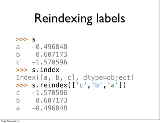 Reindexing labels
                 >>> s
                 a   -0.496848
                 b     0.607173
                 c   -1.570596
                 >>> s.index
                 Index([a, b, c], dtype=object)
                 >>> s.reindex(['c','b','a'])
                 c   -1.570596
                 b     0.607173
                 a   -0.496848
Friday, February 8, 13
 