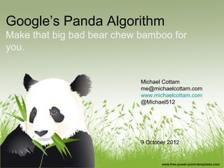 Google’s Panda Algorithm
Make that big bad bear chew bamboo for
you.


                            Michael Cottam
                            me@michaelcottam.com
                            www.michaelcottam.com
                            @Michael512




                            9 October 2012
 