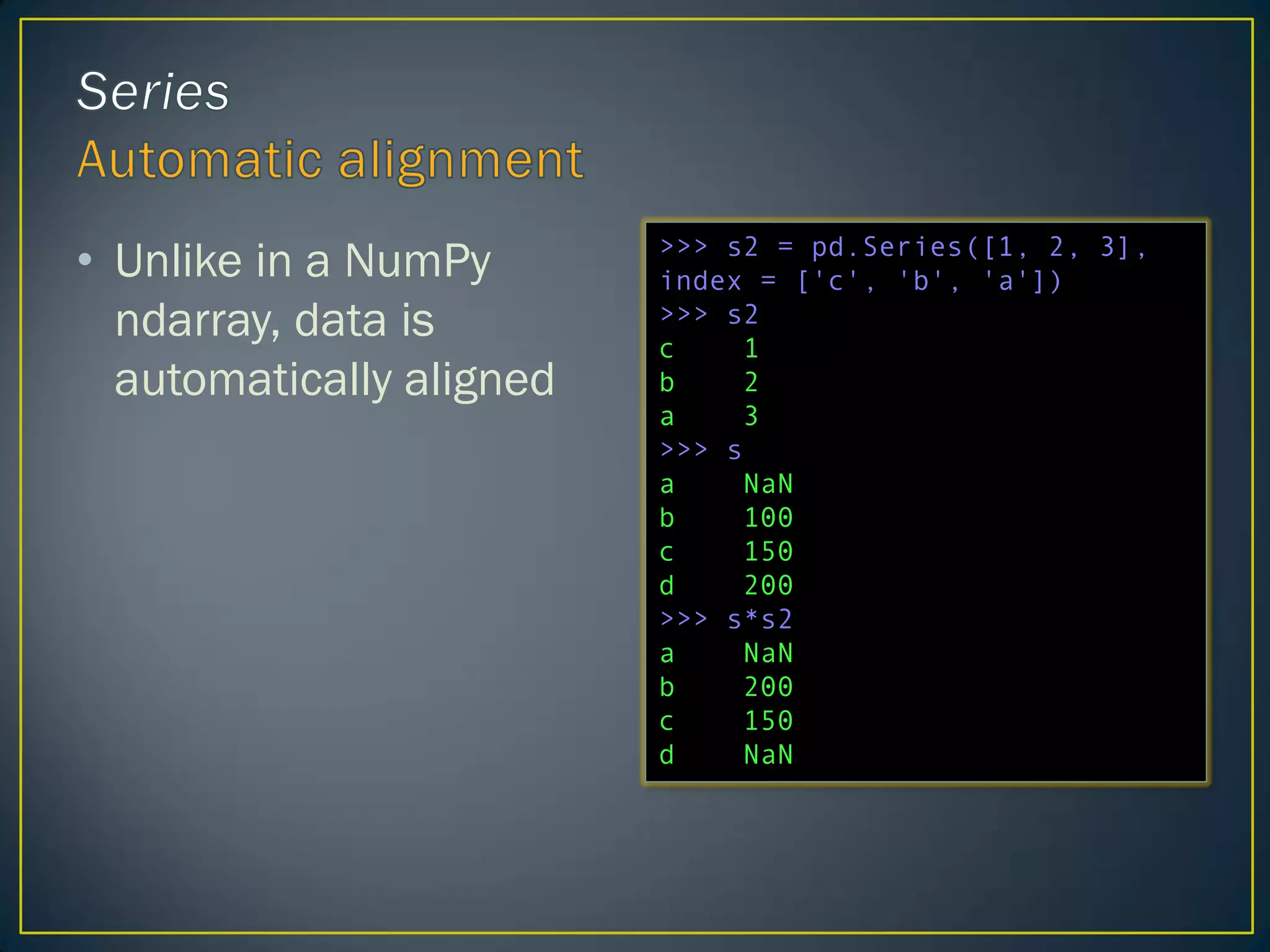 • Unlike in a NumPy
ndarray, data is
automatically aligned
>>> s2 = pd.Series([1, 2, 3],
index = ['c', 'b', 'a'])
>>> s2
c 1
b 2
a 3
>>> s
a NaN
b 100
c 150
d 200
>>> s*s2
a NaN
b 200
c 150
d NaN
 