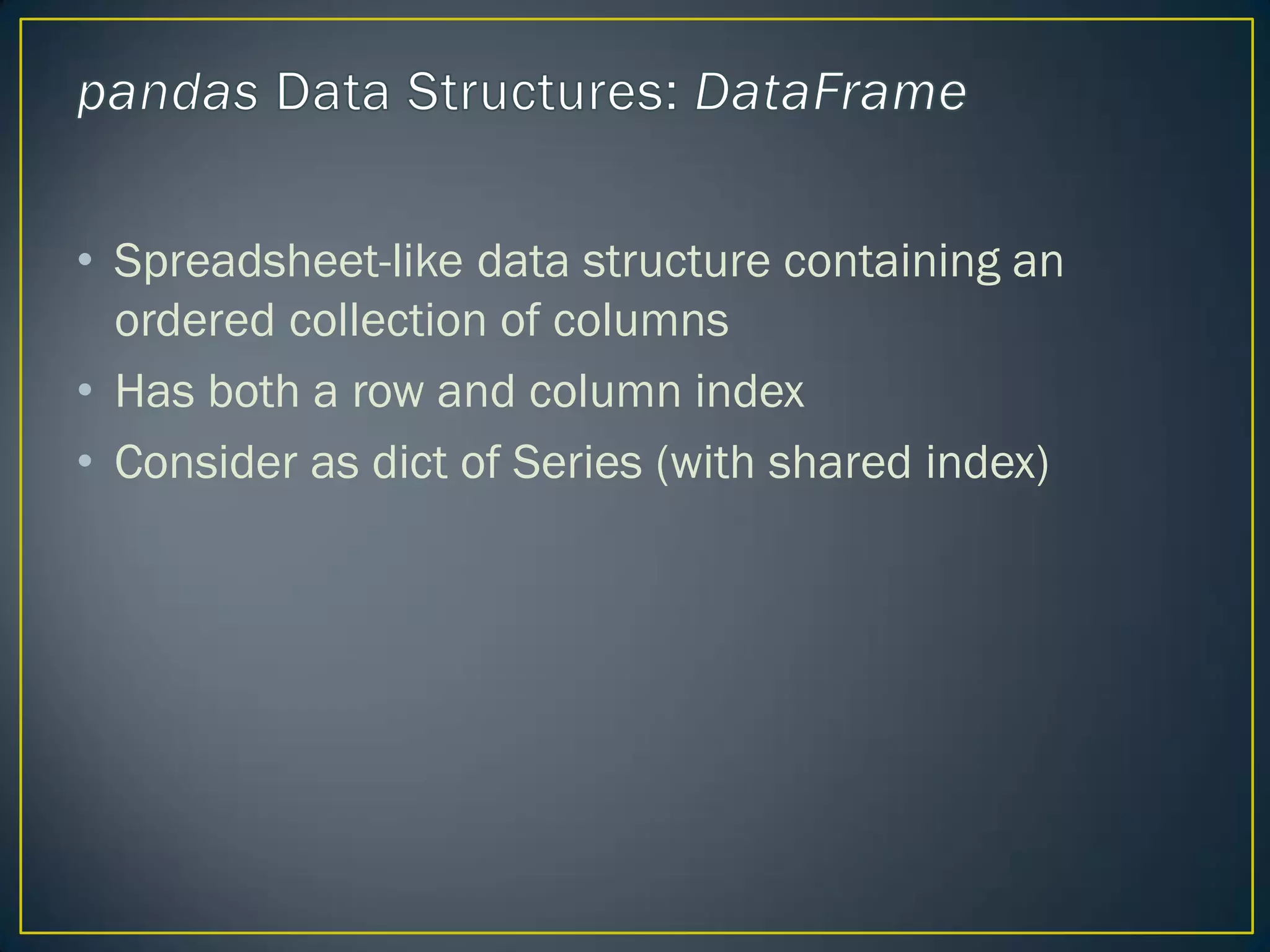 • Spreadsheet-like data structure containing an
ordered collection of columns
• Has both a row and column index
• Consider as dict of Series (with shared index)
 